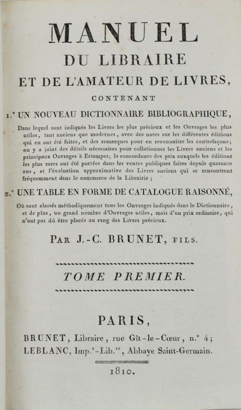 BRUNET (Jacques-Charles). Manuel du libraire et de l'amateur de livres, contenant 1°un nouveau dictionnaire bibliographique, dans lequel sont indiqués les livres les plus précieux et les ouvrages les plus utiles, tant anciens que modernes, avec des notes sur les différentes éditions qui en ont été faites, et des remarques pour en reconnaaître les contrefaçons ; on y a joint des détails nécessaires pour collationner les Livres Anciens et les principaux ouvrages à estampes ; la concordance des prix auxquels les éditions les plus rares ont été portées dans les ventes publiques faites depuis quarantes ans, et l'évaluation approximative des livres anciens qui se rencontrent fréquemment dans le commerce de la Librairie ; 2°une table en forme de catalogue raisonné, où sont classés méthodiquement tous les ouvrages indiqués dans le Dictionnaire, et de plus, un grand nombre d'ouvrages utiles, mais d'un prix ordinaire, qui n'ont pas dû être placés au rang des livres précieux. Par J.-C. Brunet, fils.