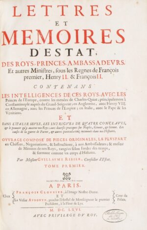 RIBIER (Guillaume). Lettres et Mémoires d'Estat des Roys, Princes, Ambassadeurs et autres Ministres sous les règnes de François premier, Henry II et François II contenans les intelligences de ces roys, avec les princes de l'Europe contre les menées de Charles Quint ; principalement à Constantinople auprés du Grand-Seigneur ; en Angleterre, avec Henry VIII, en Allemagne avec les princes de l'Empire ; en Italie, avec le Pape & les Venitiens. Et dans l'Italie seule, les intrigues des quatres conclaves, & le pouvoir qu'y avoient nos Roys ; avec diverses pratiques sur Naples, Gennes & Sienne. Les causes de la guerre de Parme, & autres particularitez inconnües dans nos Histoires. Ouvrage composé de pièces originales, la pluspart en chiffres, negotiations, & instructions, à nos Ambassadeurs ; & mesme de Minutes de nos Roys, rangées selon l'ordre des temps, & formant comme un corps d'histoire.