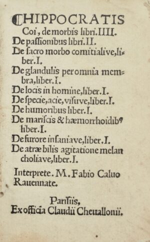 HIPPOCRATE. Hippocratis Coi, de Morbis libri IIII, de Passionibus libri II, de Sacro morbo comitialive liber I, de Glandulis per omnia membra liber I, de Locis in homine liber I, de Specie, acie visuve liber I, de Humoribus liber I, de Mariscis et haemorrhoidibus liber I, de Furore insaniave liber I, de Atrae bilis agitatione melancholiave liber I, interprete M. Fabio Calvo Ravennate.