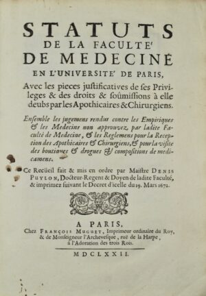 PUYLON (Denis). Statuts de la Faculté de Médecine en l'Université de Paris, avec les pièces justificatives de ses privilèges et des droits et soumissions à elles deubs par les Apothicaires et Chirurgiens. Ensemble les jugemens rendus contre les Empiriques et les Médecins non approuvez par ladite Faculté de Médecine, et les Reglemens pour la réception des apothicaires et chirurgiens, et pour la visite des boutiques et drogues et compositions de médicamens. Ce Recüeil fait et mis en ordre par maistre Denis Puylon, Docteur-Regent & doyen de ladite Faculté, & imprimez suivant le décret d'icelle du 19 mars 1672.