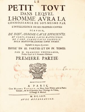 CHEVILLARD (Jacques). Le Petit Tout dans lequel l'Homme aura la connoissance de soy-mesme par l'intelligence de ses propres causes scavoir, de Dieu, comme cause efficiente. Du corps, comme cause materielle. De l'âme comme cause formelle. De la béatitude comme cause finale. Ensemble les moyens d'y arriver. Divisé en III. parties et en IV tomes.