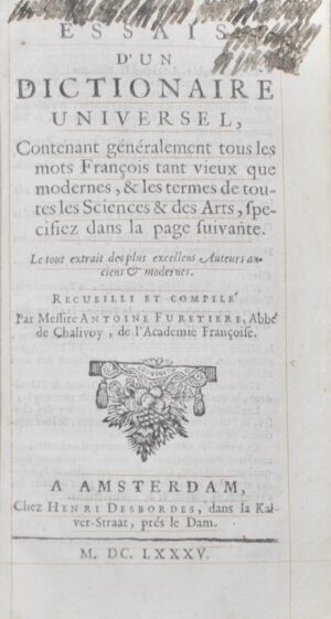 FURETIÈRE (Antoine). Essais d'un Dictionnaire Universel, Contenant généralement tous les mots François tant vieux que modernes, & les termes de toutes les Sciences &des Arts, specifiez dans la page suivante. Le tout extrait des plus excellens Auteurs anciens & modernes. Recueilli et compilé par Messire Antoine Furetiere, Abbé de Chalivoy, de l'Académie Françoise.