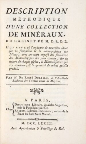 ROMÉ DE L'ISLE (Jean-Baptiste Louis). Description Méthodique d'une Collection de Minéraux, du Cabinet de M.D.R.D.L. Ouvrage où l'on donne de nouvelles idées sur la formation & la décomposition des Mines, avec un court exposé des sentimens des Minéralogistes les plus connus, sur la nature de chaque espèce, le Minéralisateur qui s'y rencontre, & la quantité de métal qu'elle produit.