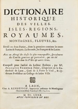 FONDEUR (François). Dictionnaire historique des villes, isles, regions, royaumes, montagnes, fleuves, &c . Divisé en deux parties, dont la première contient les mots latins et françois ; la seconde, les français et les latins. Avec un abrégé des choses les plus remarquables, specialement des Conciles generaux et particuliers, qui ont été tenus dans les villes et autres lieux. Composé pour l'utilité du lecteur studieux, par Me François Fondeur Prêtre, chapelain en la cathédrale de Laon, curé de S. Pierre le Vieil, & cy-devant professeur au collège de ladite ville.