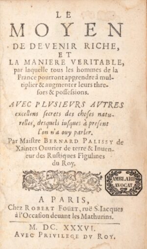 PALISSY (Bernard). Le Moyen de devenir riche, et la Manière véritable par laquelle tous les hommes de la France pourront apprendre à multiplier et augmenter leurs thrésors et possessions, avec plusieurs autres excellens secrets des choses naturelles desquels jusques à présent l'on n'a ouy parler. Seconde partie du Moyen de devenir riche, contenant les Discours admirables de la nature des eaux et fontaines tant naturelles qu'artificielles des Fleuves, Puits Citernes, Étangs, Marées et autres eaux douces de leur origine, bonté et autres qualités. De l'Alchimie des métaux, de l'Or potable, du Mitridat, des Glaces, des sels végétatifs ou génératifs de sel commun. Description des marais salants. Des pierres tant communes que précieuses. Des causes de leur génération, formes, couleurs, pesanteur et qualités d'icelles, des terres d'argile, de l'art, de la terre, de son utilité, et du feu, de la marne et le moyen de la connaître.