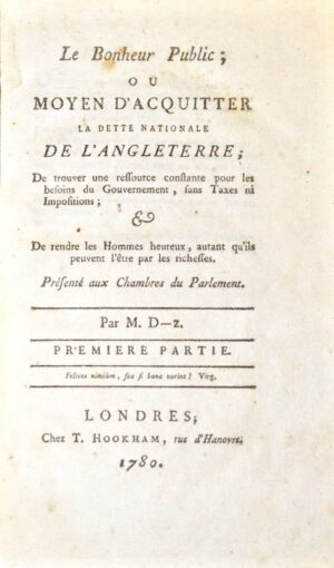 DESAUBIEZ (Vatard). Le Bonheur public, ou moyen d'acquitter la dette nationale de l'Angleterre ; de trouver une ressource constante pour les besoins du Gouvernement, sans Taxes ni Impositions ; & De rendre les Hommes heureux, autant qu'ils peuvent l'être par les richesses.