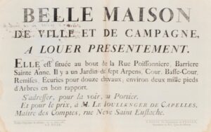 [Paris. Avis de location]. Belle maison de ville et de campagne à louer présentement. Elle est situé au bout de la rue Poissonnière, Barrière Sainte Anne. Il y a un jardin de sept arpens, cour, basse-cour, remises, écuries pour douze chevaux ; environ deux mille pieds d'arbres en bon rapport. S'adresser, pour la voir, au portier. Et pour le prix, à M. Le Boullenger de Capelles, Maître des comptes, rue Neuve Saint Eustache.