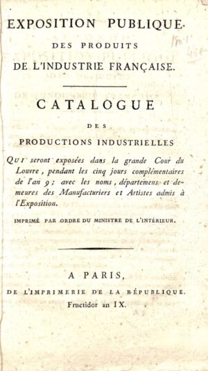 Exposition publique des Produits de l'Industrie Française. Catalogue des Productions Industrielles qui seront exposées dans la grande Cour du Louvre, pendant les cinq jours complémentaires de l'an 9 ; avec les noms, départemens et demeures des Manufacturiers et Artistes admis à l'Exposition. Imprimé par ordre du Ministre de l'Intérieur.