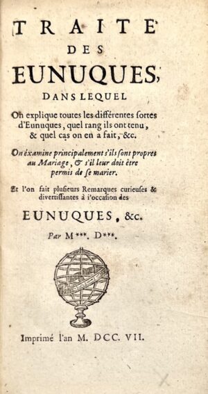 [ANCILLON (Charles)]. Traité des Eunuques, dans lequel on explique toutes les différentes sortes d'Eunuques, quel rang ils ont tenu, & quels cas on en a fait, &c. On examine principalement s'ils sont propres au Mariage, & s'il leur doit être permis de se marier. Et l'on fait plusieurs remarques curieuses & divertissantes à l'occasion des Eunuques, &c. Par M***. D***.