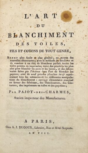 PAJOT DES CHARMES (Claude). L'Art du blanchîment des toiles, fils et cotons de tout genre, rendu plus facile et plus général, au moyen des nouvelles découvertes ; avec la méthode de décolorer et de ramener à un état de blancheur parfait toutes les toiles peintes ou imprimées ; suivi des procédés les plus sûrs pour blanchir les soies et les laines, et des découvertes faites par l'Auteur dans l'art de blanchir les papiers.