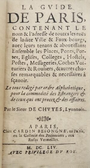 DECHUYES. La Guide de Paris, contenant le nom & l'adresse de toutes les ruës de ladite Ville & Faux-bourgs, avec leurs tenans & aboutissans ; Ensemble des Places, Ponts, Portes, Eglises, Colleges, Hostels, Postes, Messageries, Coches Voituriers & Routiers, & autres choses remarquables & necessaires à sçavoir. Le tout redigé par ordre alphabétique, pour la commodité des Estrangers & de ceux qui ont procez & des affaires. Par le Sieur de Chuyes, Lyonnois.