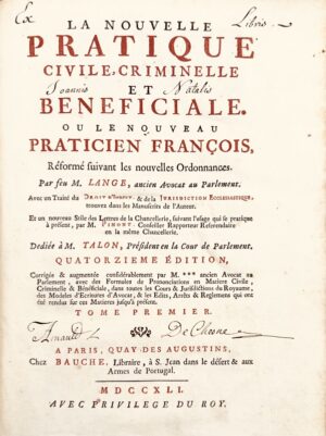 LANGE (François)‎. ‎La Nouvelle pratique civile, criminelle et bénéficiale. ou Le Nouveau praticien françois, réformé suivant les nouvelles ordonnances. Avec un traité du droit d'indult, & de la jurisdiction ecclésiastique, trouvez dans les manuscrits de l'auteur. Et un nouveau stile des lettres de la Chancellerie, suivant l'usage qui se pratique à présent, par M. Pimont. Dédiée à M. Talon, président en la Cour de Parlement. Quatorzième édition, corrigée & augmentée considérablement par M*** ancien avocat en Parlement, avec des formules de prononciations en matière civile, criminelle & bénéficiale, dans toutes les Cours & jurisdictions du Royaume, des modèles d'écritures d'avocat, & les édits, arrêts & règlemens qui ont été rendus sur ces matières jusqu'à présent‎.