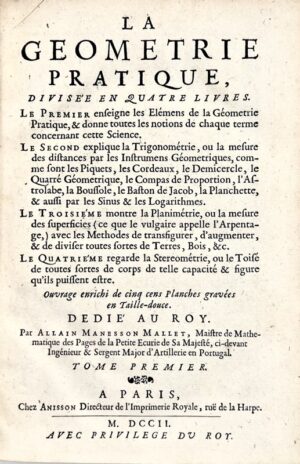 MANESSON MALLET (Allain). La Géométrie pratique, divisée en quatre livres. Le premier enseigne les éléments de la géométrie pratique, & donne toutes les notions de chaque terme concernant cette science. Le second explique la trigonométrie, ou la mesure des distances par les instruments géométriques, comme font les piquets, les cordeaux, le demi-cercle, le quarré géométrique, le compas de proportion, l'astrolabe, la boussole, le baston de Jacob, la planchette, & aussi par les sinus & les logarithmes. Le troisième montre la planimétrie, ou la mesure des superficies (ce que le vulgaire appelle l'arpentage), avec les méthodes de transfigurer, d'augmenter, & de diviser toutes sortes de terres, bois, & c. Le quatrième regarde la stéréométrie, ou le toise de toutes sortes de corps de telle capacité & figure qu'ils puissent être.