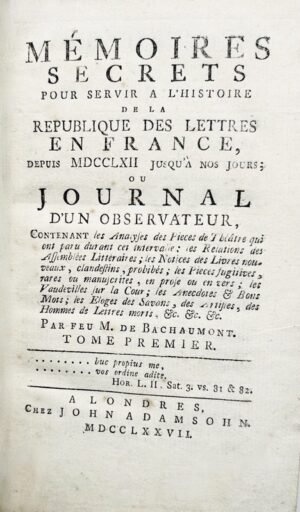 MÉMOIRES DE BACHAUMONT. Mémoires secrets pour servir à l'histoire de la République des Lettres en France, depuis 1762 jusqu'à nos jours ; ou journal d'un Observateur, contenant les analyses des pièces de théâtre qui ont paru durant cet intervalle ; les relations des assemblées littéraires ; les notices des livres nouveaux, clandestins, prohibés ; les pièces fugitives, rares ou manuscrites, en prose, ou en vers ; les vaudevilles sur la Cour ; les anecdotes et bon mots ; les éloges des Savans, des Artistes, des Hommes de lettres morts, etc.
