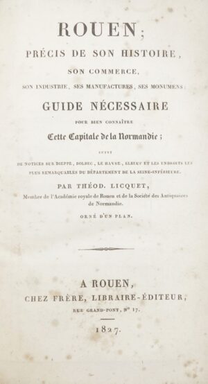 LICQUET (Theodore). Rouen ; Précis de son histoire, son commerce, son industrie, ses manufactures, ses monumens ; Guide nécessaire pour bien connaître cette Capitale de la Normandie ; suivi de Notices sur Dieppe, Bolbec, Le Havre, Elbeuf et les endroits les plus remarquables du Département de la Seine-Inférieure. Orné d'un Plan.