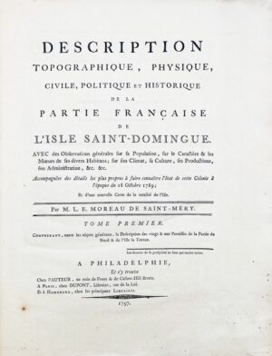 MOREAU DE SAINT-MÉRY (Médéric-Louis-Élie). Description topographique, physique, civile, politique et historique de la partie française de l’isle Saint-Domingue. Avec des observations générales sur sa population, sur le caractère & les moeurs de ses divers habitans ; sur son climat, sa culture... accompagnées des détails les plus propres à faire connaître l'état de cette colonie à l'époque du 18 octobre 1789 ; et d'une nouvelle carte de la totalité de l'isle. Par M. L.-E. Moreau de Saint-Méry