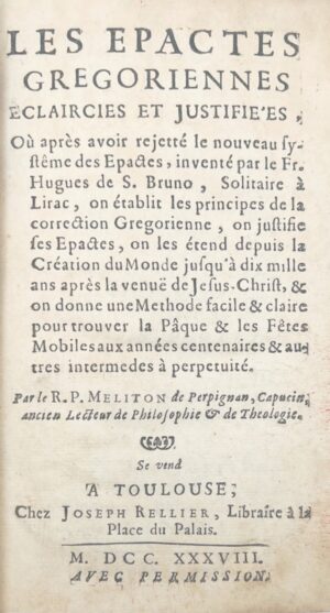 MELITON (François). Les Epactes grégoriennes éclaircies et justifi ées, où après avoir rejeté le nouveau système des Épactes, inventé par le Fr. Hugues de S. Bruno, Solitaire à Lirac, on établit les principes de la correction grégorienne, on justifie ses Epactes, et on les étend depuis la création du monde jusqu'à dix mille ans après la venuë de Jésus-Christ, & on donne une méthode facile & claire pour trouver la Pâque & les fêtes mobiles aux années centenaires & autres intermedes à perpetuité. Par le R. P. Milton de Perpignan, capucin, ancien lecteur de philosiphie & théologie.