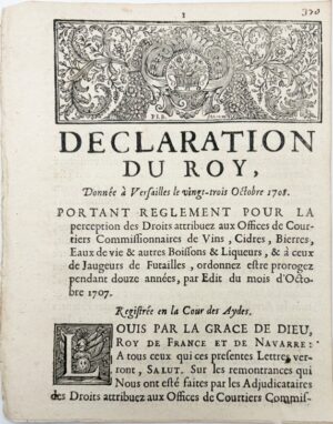 Déclaration du Roy, portant règlement pour la perception des droits aux offices de courtiers commissionnaires de vins, cidres, bières, eaux-de-vie et autres boissons et liqueurs et à ceux de jaugeurs de futailles, ordonnés être prorogés pendant douze années, par édit du mois d'octobre 1707. Donnée à Versailles le 23 octobre 1708. Registrée en la Cour des Aydes.