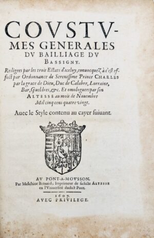 [Coutume. Bassigny. 1607]. Coustumes générales du bailliage du Bassigny, rédigées par les trois Estats d'iceluy, convocquez a cest effect par ordonnance de... Charles... duc de Calabre, Lorraine, Bar, Gueldres, etc. et omologuées par Son Altesse au mois de novembre mil cinq cens quatre vingt. Avec le Style contenu au cayer suivant.