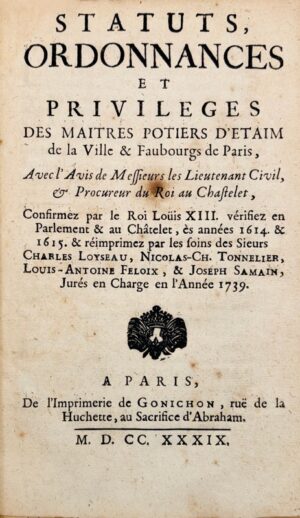 [Maîtres potiers d'étain de Paris]. Statuts, ordonnances et privilèges des Maîtres Potiers d'Étaim de la ville et faubourgs de Paris, avec l'Avis de Messieurs les Lieutenant Civil et Procureur du Roi au Chastelet, confirmez par le roi Louis XIII, vérifiez en Parlement et au Châtelet, es années 1614 et 1615 et réimprimés par les soins des Sieurs Charles Loyseau, Nicolas-Ch. Tonnelier, Louis-Antoine Feloix et Joseph Samain, jurés en charge de l'année 1739.