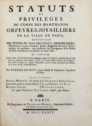 [Orfèvres-Joailliers]. Statuts et privilèges du corps des marchands orfèvres-joyailliers de la ville de Paris, recueillis des textes de tous les édits, ordonnances, déclarations, lettres patentes, arrêts, règlements et autres titres anciens et modernes, qui constituent les prérogatives et la police de l'état d'Orfèvrerie-Joyaillerie en cette ville ; et Justifiez par les autoritez mêmes des titres originaux : avec de courtes observations sur l'origine, les motifs et l'esprit de chaque disposition ; pour l'usage particulier du corps, et le bien de son Administration. Par Pierre Le Roy, ancien Garde de l'Orfèvrerie-Joyaillerie de Paris.