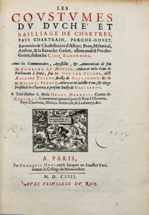 DU MOULIN (Charles). [Coutume. Chartres. 1604]. Les Coustumes du duché et bailliage de Chartres, pays chartrain, Perche-Gouet, baronnies & chastellenies d'Alluye, Brou, Montmiral, Authun, & La Bazoche-Goüet, estans audict Perche-Goüet, dictes les cinq baronnies. Avec les commentaires, apostilles & annotations de feu M. Charles Du Moulin... feu M. Gilles Tuloue... et de M. Nicolas Frerot... A tres-illustre S. mess. Henry Hurault comte de Cheverny, Gouverneur général pour le roi à Chartres, Pays Chartrain, Blesoys, Amboyse, & Lodunois &c.